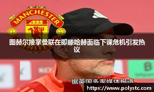 图赫尔接掌曼联在即滕哈赫面临下课危机引发热议